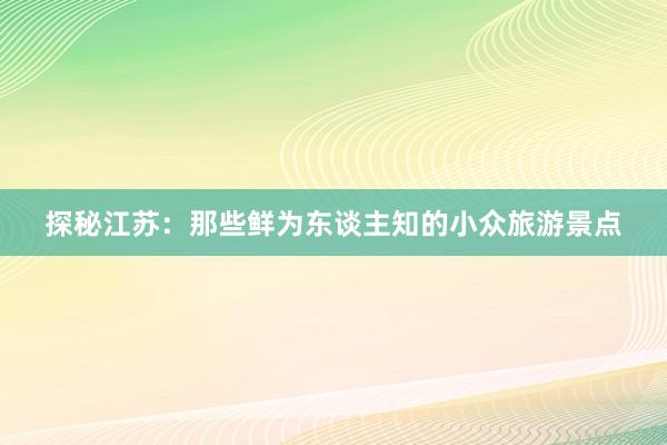 探秘江苏：那些鲜为东谈主知的小众旅游景点