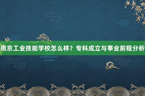 南京工业技能学校怎么样？专科成立与事业前程分析