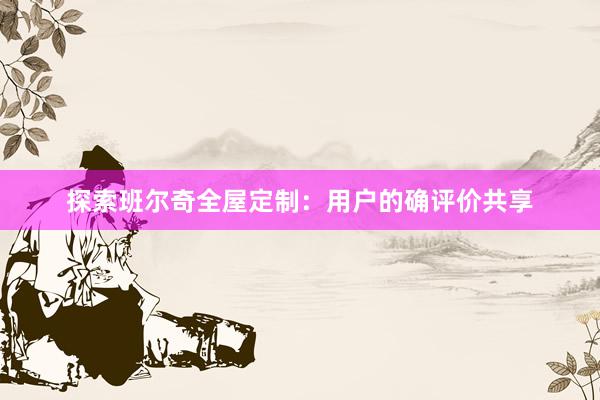 探索班尔奇全屋定制：用户的确评价共享