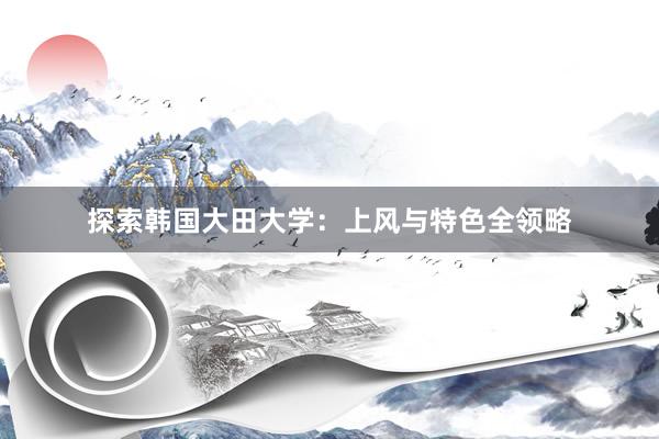 探索韩国大田大学：上风与特色全领略