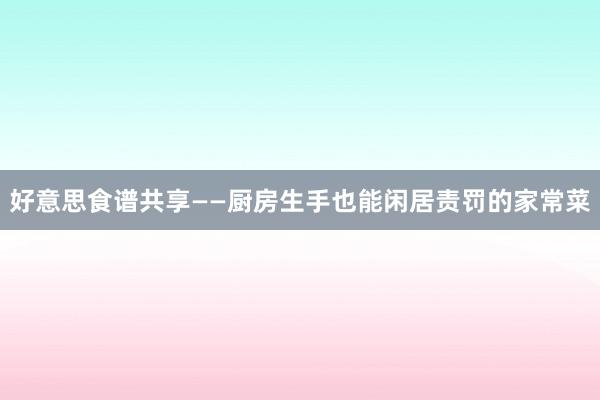 好意思食谱共享——厨房生手也能闲居责罚的家常菜