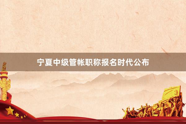 宁夏中级管帐职称报名时代公布