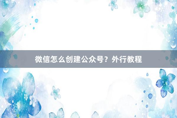 微信怎么创建公众号？外行教程