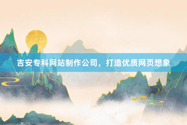 吉安专科网站制作公司，打造优质网页想象