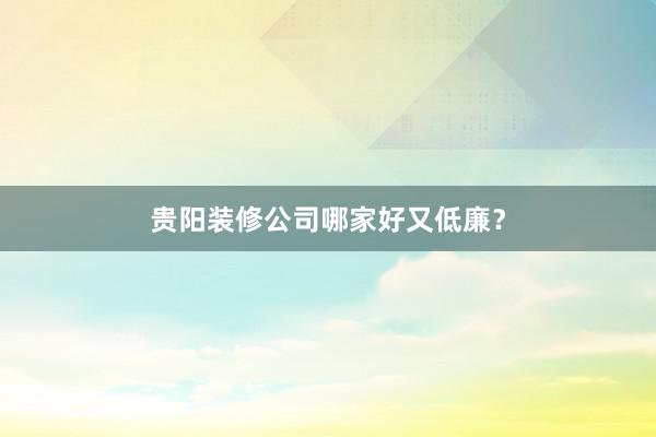 贵阳装修公司哪家好又低廉？