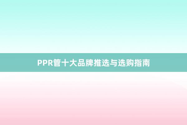 PPR管十大品牌推选与选购指南